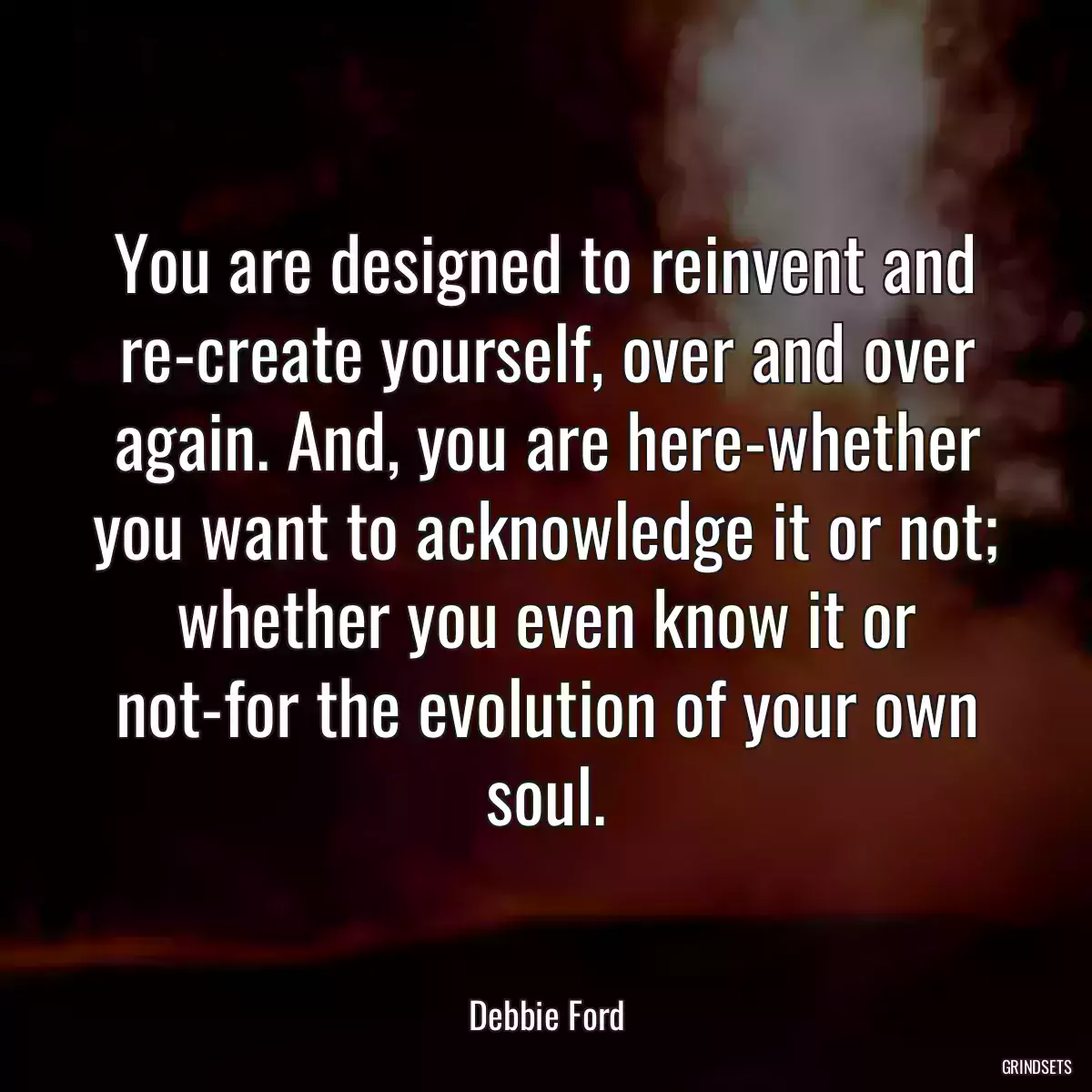 You are designed to reinvent and re-create yourself, over and over again. And, you are here-whether you want to acknowledge it or not; whether you even know it or not-for the evolution of your own soul.