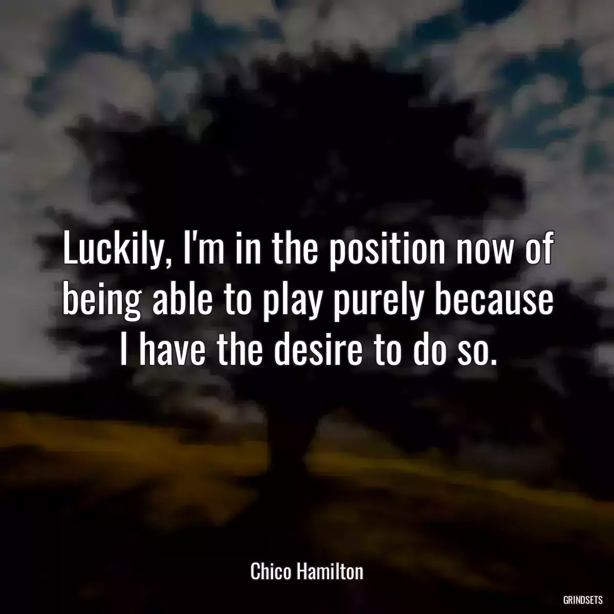 Luckily, I\'m in the position now of being able to play purely because I have the desire to do so.