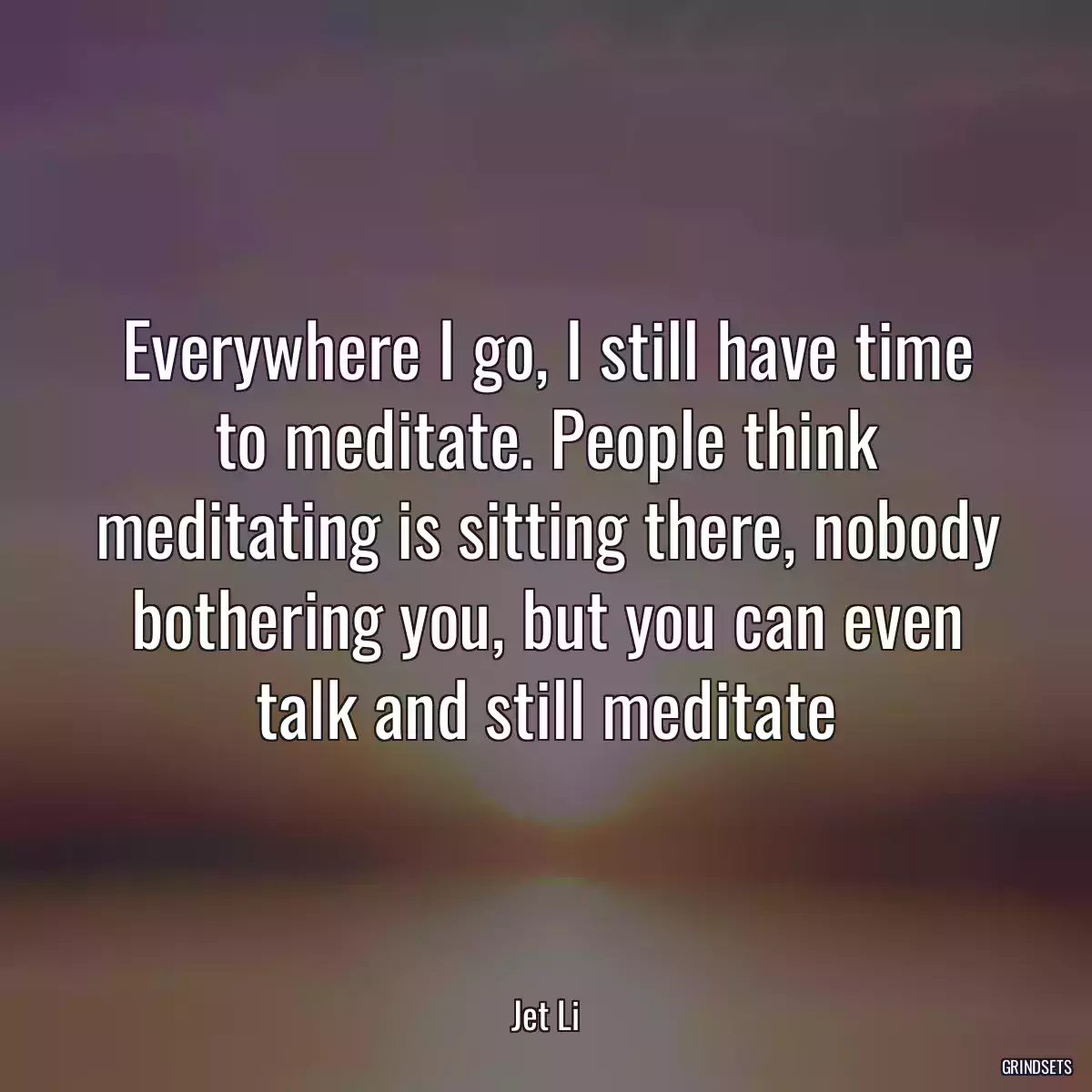 Everywhere I go, I still have time to meditate. People think meditating is sitting there, nobody bothering you, but you can even talk and still meditate