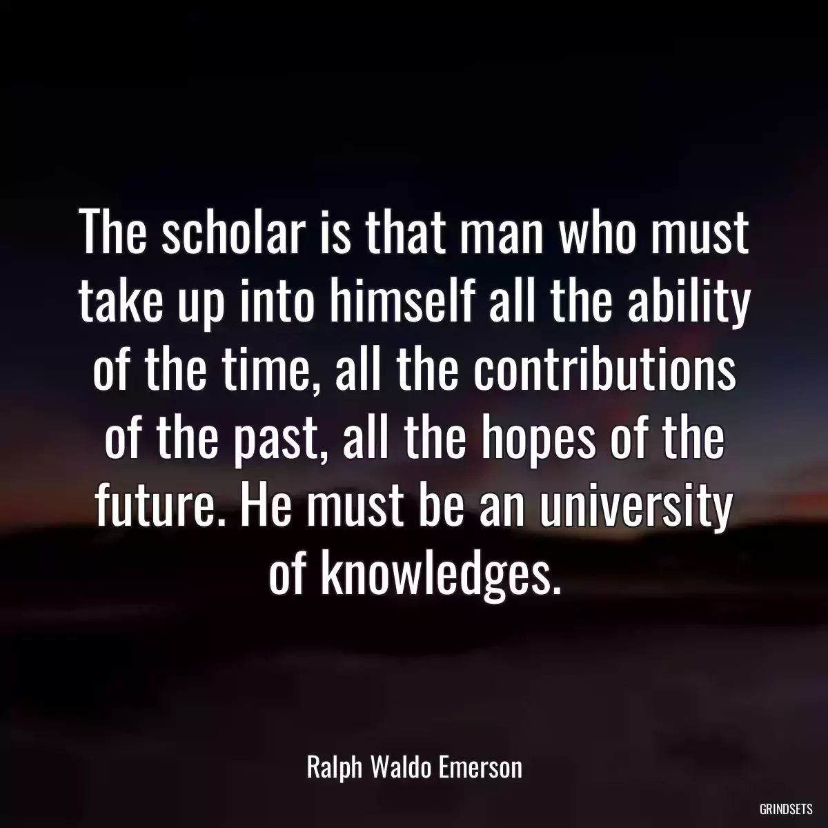 The scholar is that man who must take up into himself all the ability of the time, all the contributions of the past, all the hopes of the future. He must be an university of knowledges.