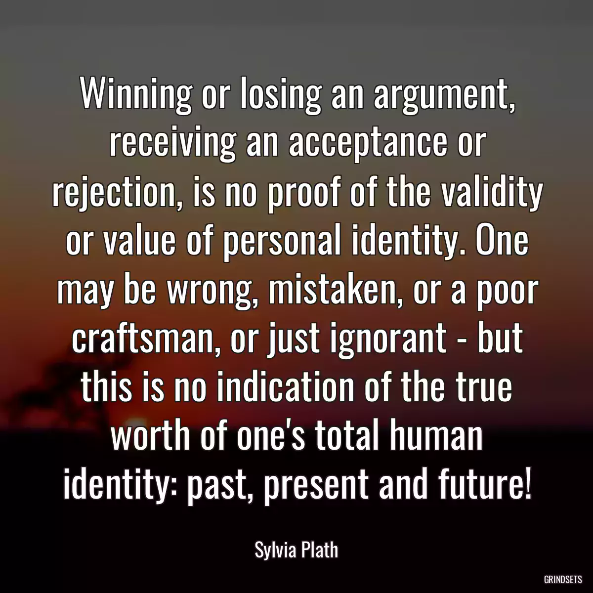 Winning or losing an argument, receiving an acceptance or rejection, is no proof of the validity or value of personal identity. One may be wrong, mistaken, or a poor craftsman, or just ignorant - but this is no indication of the true worth of one\'s total human identity: past, present and future!