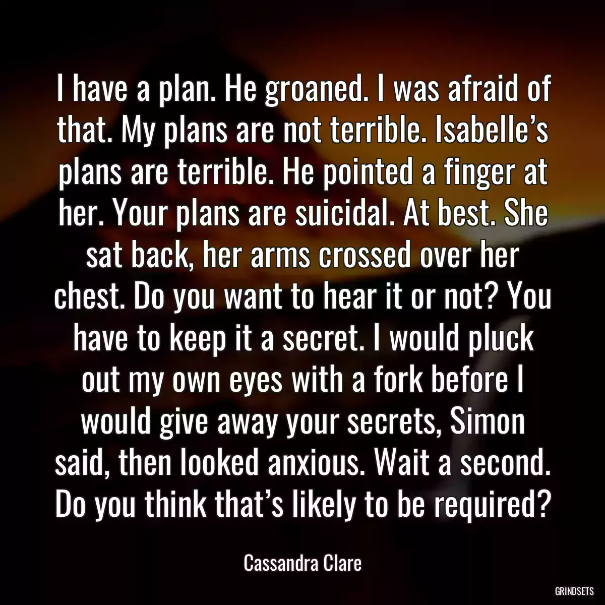 I have a plan. He groaned. I was afraid of that. My plans are not terrible. Isabelle’s plans are terrible. He pointed a finger at her. Your plans are suicidal. At best. She sat back, her arms crossed over her chest. Do you want to hear it or not? You have to keep it a secret. I would pluck out my own eyes with a fork before I would give away your secrets, Simon said, then looked anxious. Wait a second. Do you think that’s likely to be required?