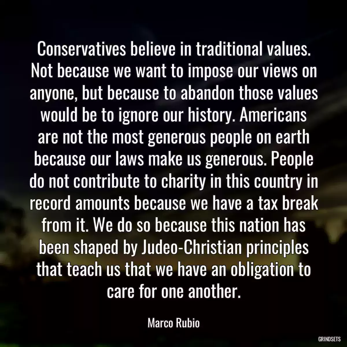 Conservatives believe in traditional values. Not because we want to impose our views on anyone, but because to abandon those values would be to ignore our history. Americans are not the most generous people on earth because our laws make us generous. People do not contribute to charity in this country in record amounts because we have a tax break from it. We do so because this nation has been shaped by Judeo-Christian principles that teach us that we have an obligation to care for one another.