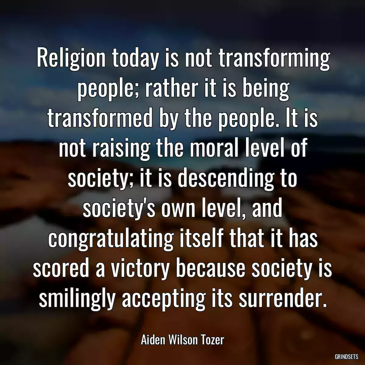 Religion today is not transforming people; rather it is being transformed by the people. It is not raising the moral level of society; it is descending to society\'s own level, and congratulating itself that it has scored a victory because society is smilingly accepting its surrender.