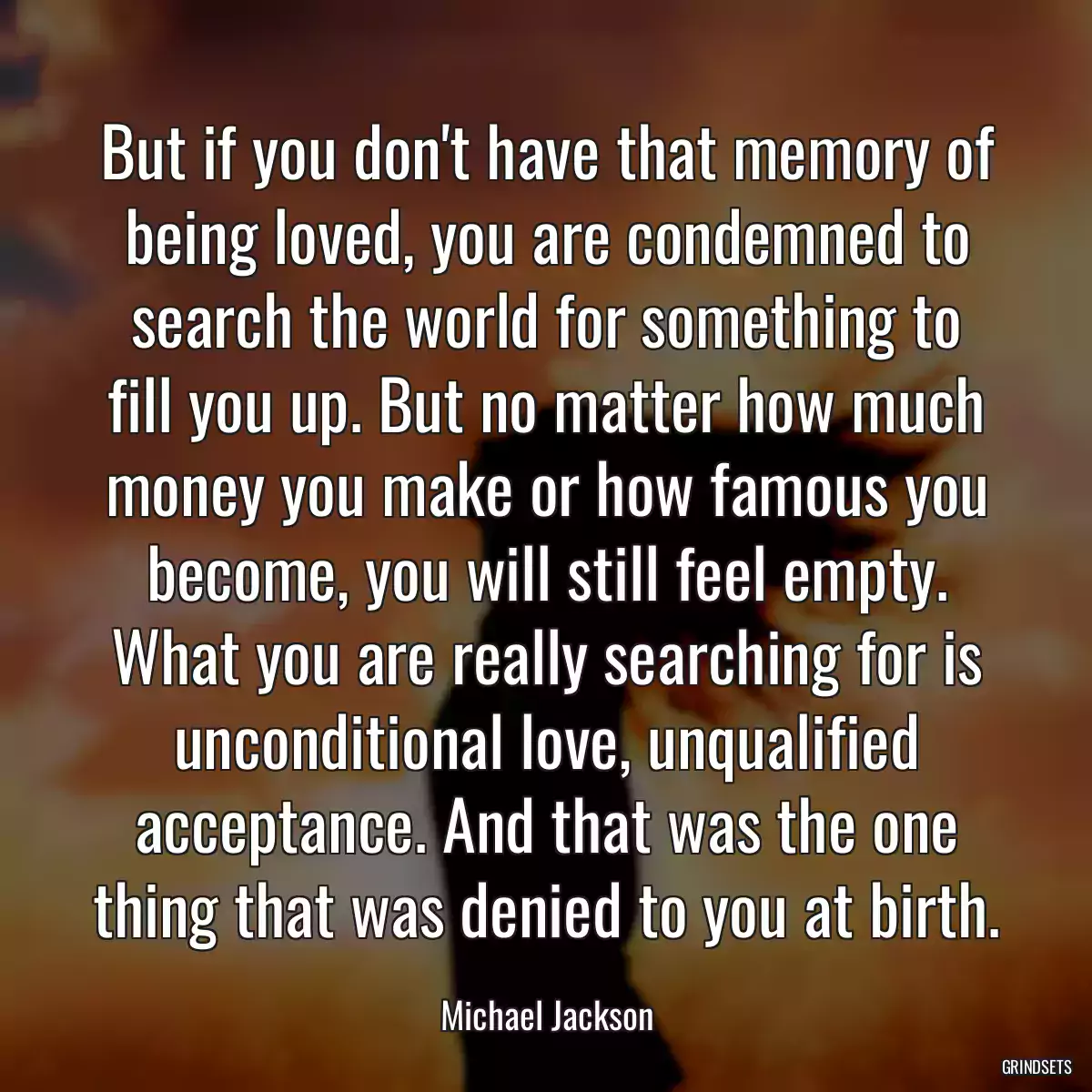 But if you don\'t have that memory of being loved, you are condemned to search the world for something to fill you up. But no matter how much money you make or how famous you become, you will still feel empty. What you are really searching for is unconditional love, unqualified acceptance. And that was the one thing that was denied to you at birth.