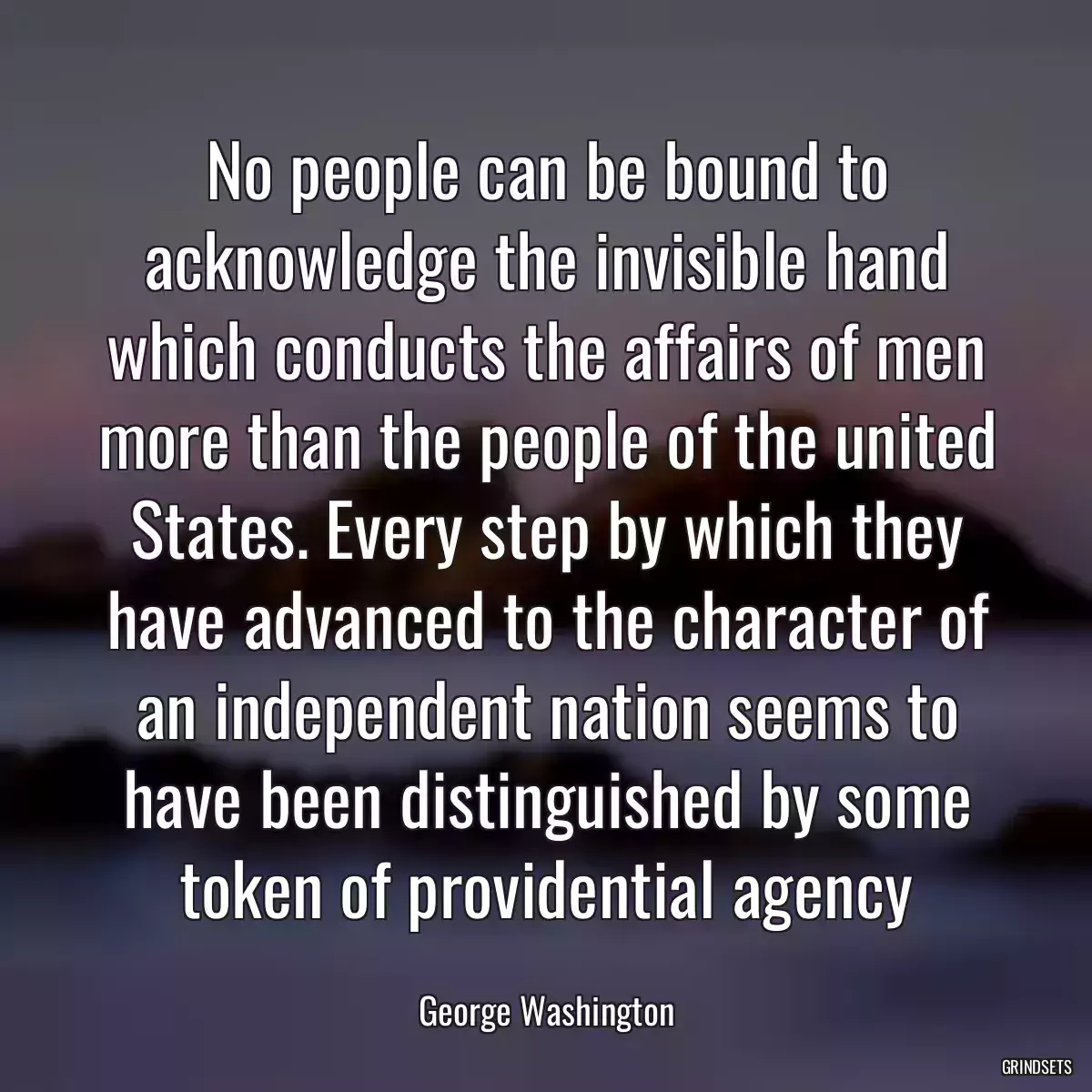 No people can be bound to acknowledge the invisible hand which conducts the affairs of men more than the people of the united States. Every step by which they have advanced to the character of an independent nation seems to have been distinguished by some token of providential agency