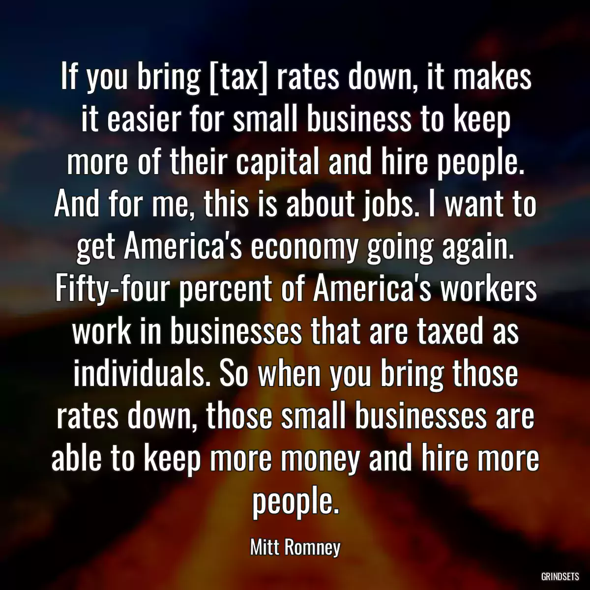 If you bring [tax] rates down, it makes it easier for small business to keep more of their capital and hire people. And for me, this is about jobs. I want to get America\'s economy going again. Fifty-four percent of America\'s workers work in businesses that are taxed as individuals. So when you bring those rates down, those small businesses are able to keep more money and hire more people.