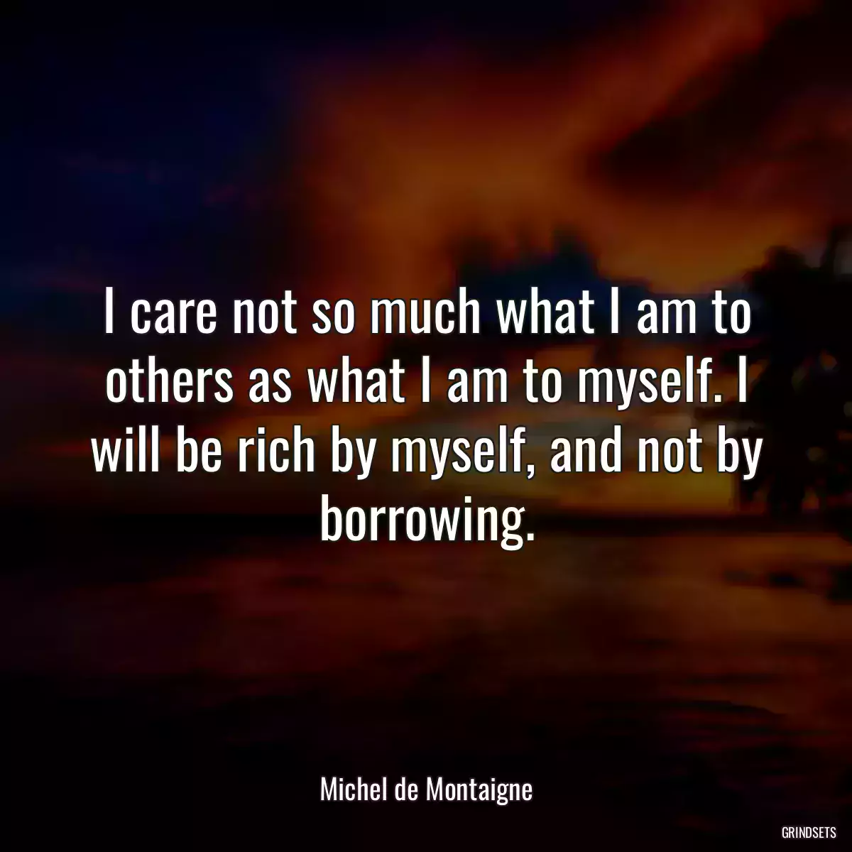 I care not so much what I am to others as what I am to myself. I will be rich by myself, and not by borrowing.