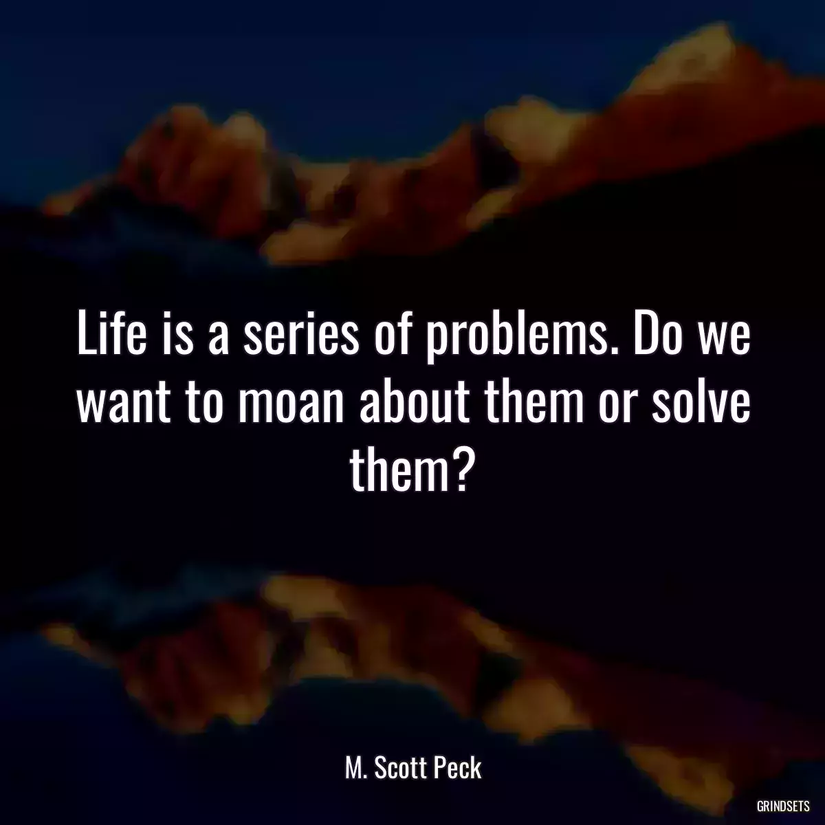 Life is a series of problems. Do we want to moan about them or solve them?