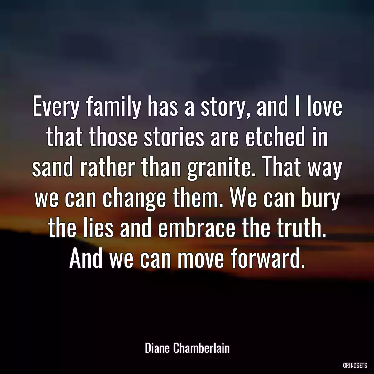 Every family has a story, and I love that those stories are etched in sand rather than granite. That way we can change them. We can bury the lies and embrace the truth. And we can move forward.