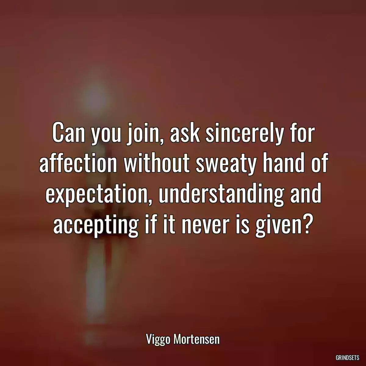 Can you join, ask sincerely for affection without sweaty hand of expectation, understanding and accepting if it never is given?