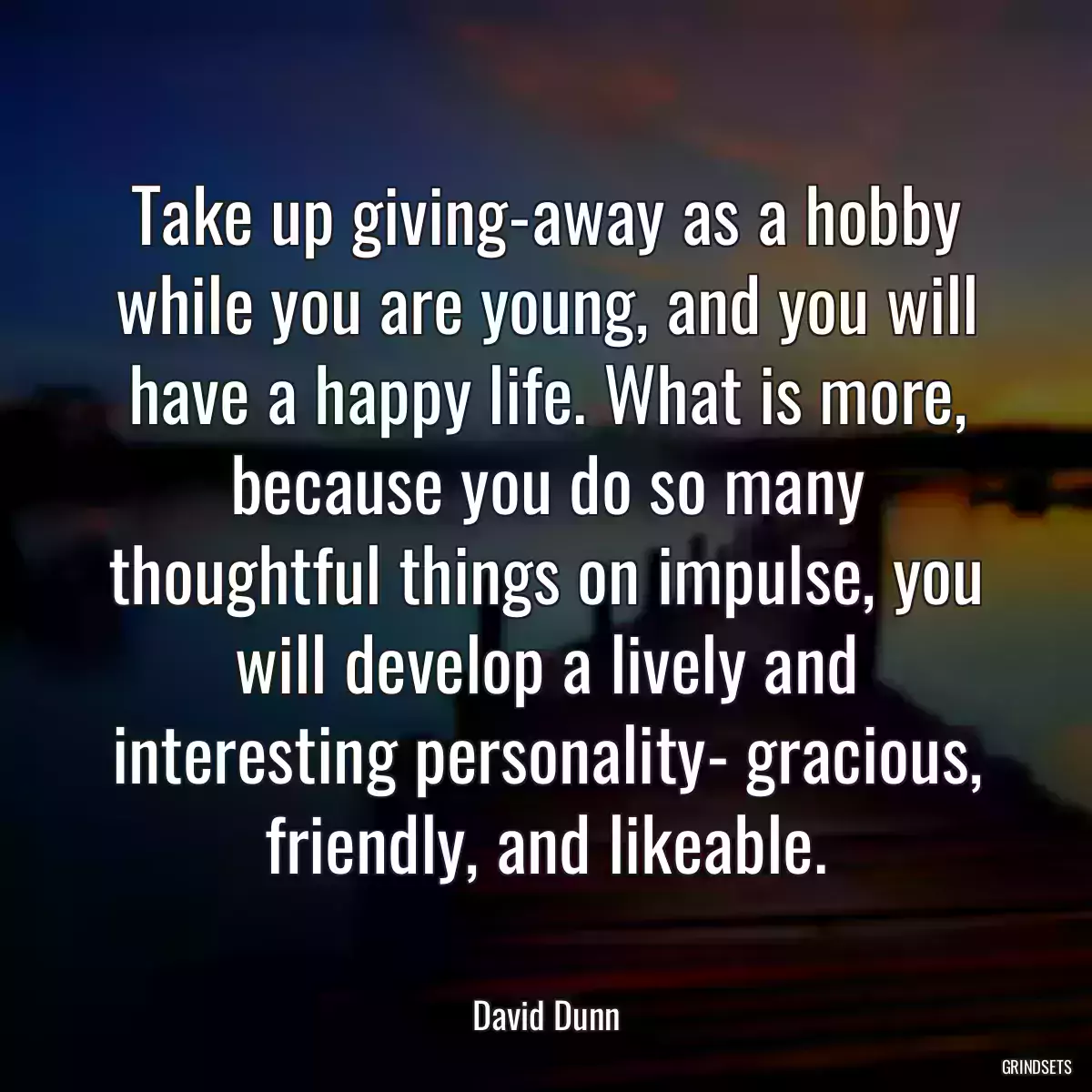 Take up giving-away as a hobby while you are young, and you will have a happy life. What is more, because you do so many thoughtful things on impulse, you will develop a lively and interesting personality- gracious, friendly, and likeable.