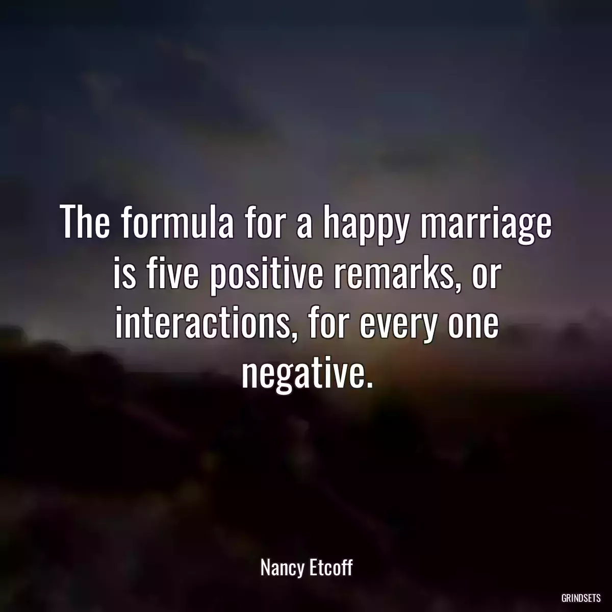 The formula for a happy marriage is five positive remarks, or interactions, for every one negative.