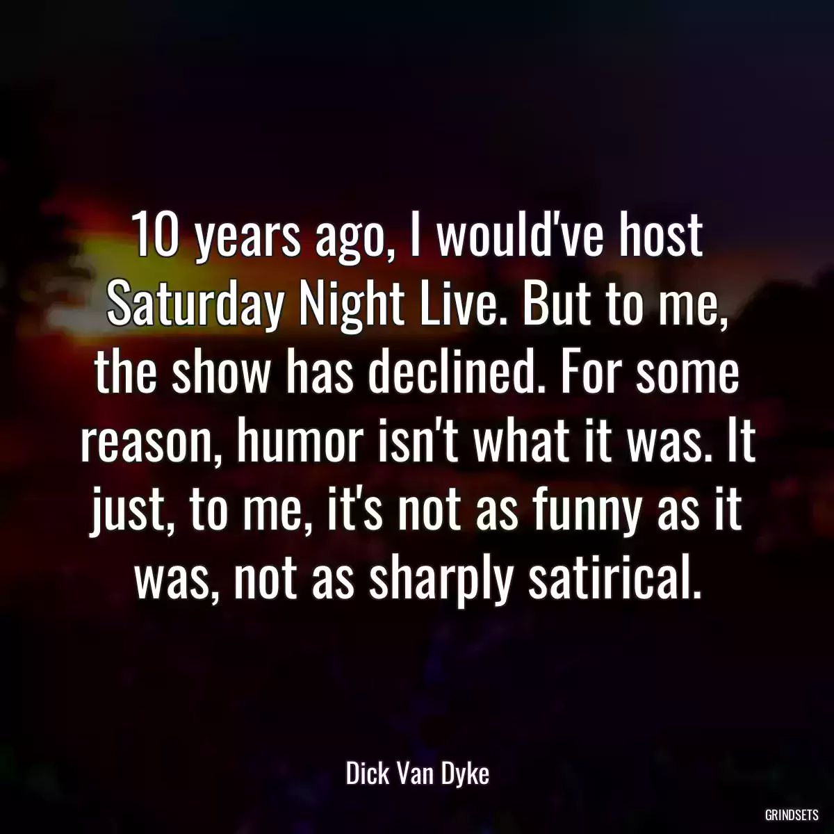 10 years ago, I would\'ve host Saturday Night Live. But to me, the show has declined. For some reason, humor isn\'t what it was. It just, to me, it\'s not as funny as it was, not as sharply satirical.