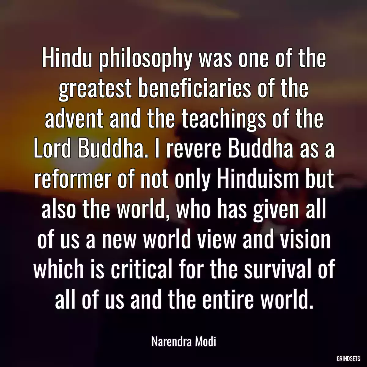 Hindu philosophy was one of the greatest beneficiaries of the advent and the teachings of the Lord Buddha. I revere Buddha as a reformer of not only Hinduism but also the world, who has given all of us a new world view and vision which is critical for the survival of all of us and the entire world.