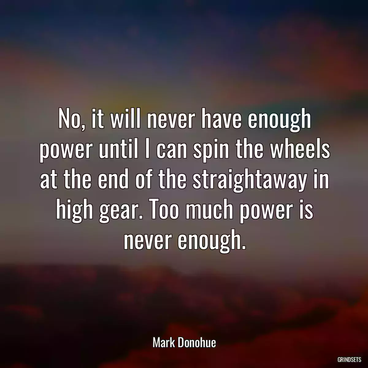 No, it will never have enough power until I can spin the wheels at the end of the straightaway in high gear. Too much power is never enough.