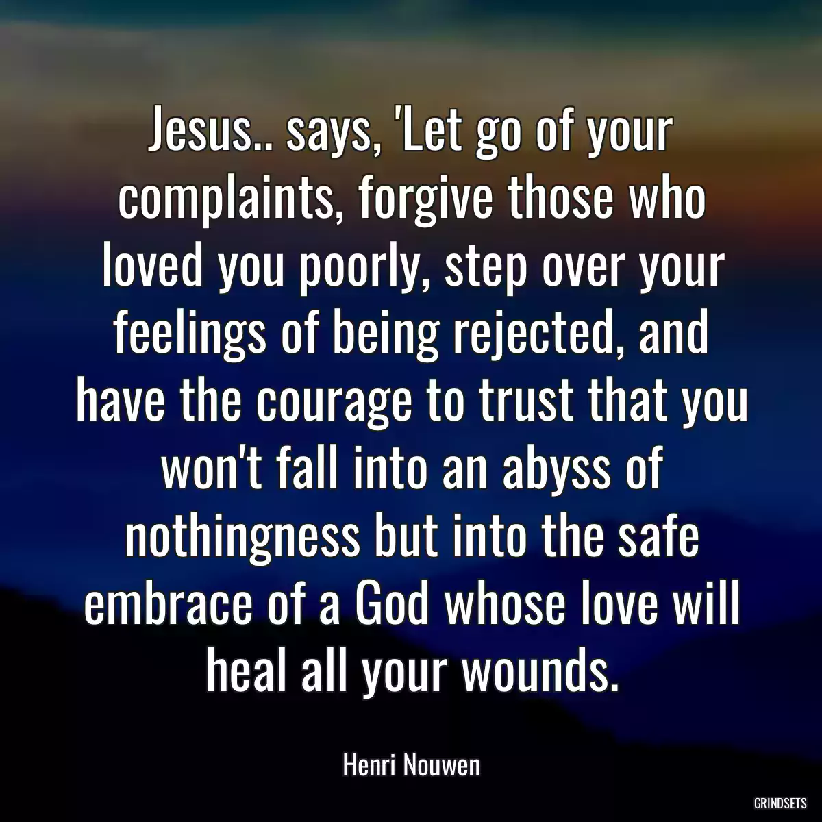 Jesus.. says, \'Let go of your complaints, forgive those who loved you poorly, step over your feelings of being rejected, and have the courage to trust that you won\'t fall into an abyss of nothingness but into the safe embrace of a God whose love will heal all your wounds.