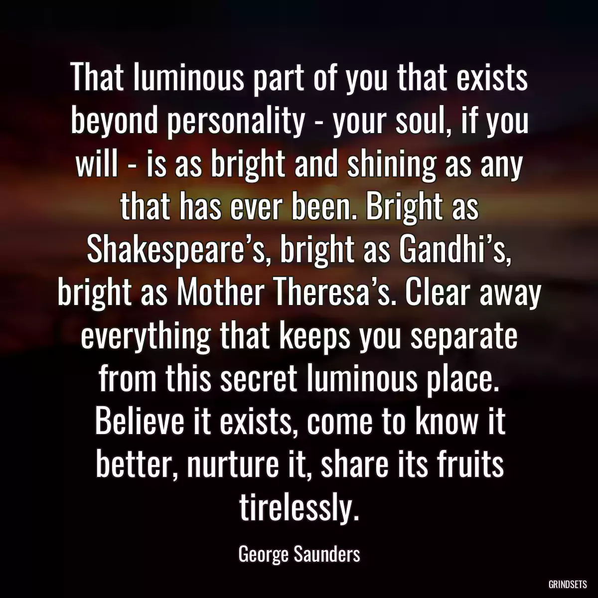 That luminous part of you that exists beyond personality - your soul, if you will - is as bright and shining as any that has ever been. Bright as Shakespeare’s, bright as Gandhi’s, bright as Mother Theresa’s. Clear away everything that keeps you separate from this secret luminous place. Believe it exists, come to know it better, nurture it, share its fruits tirelessly.