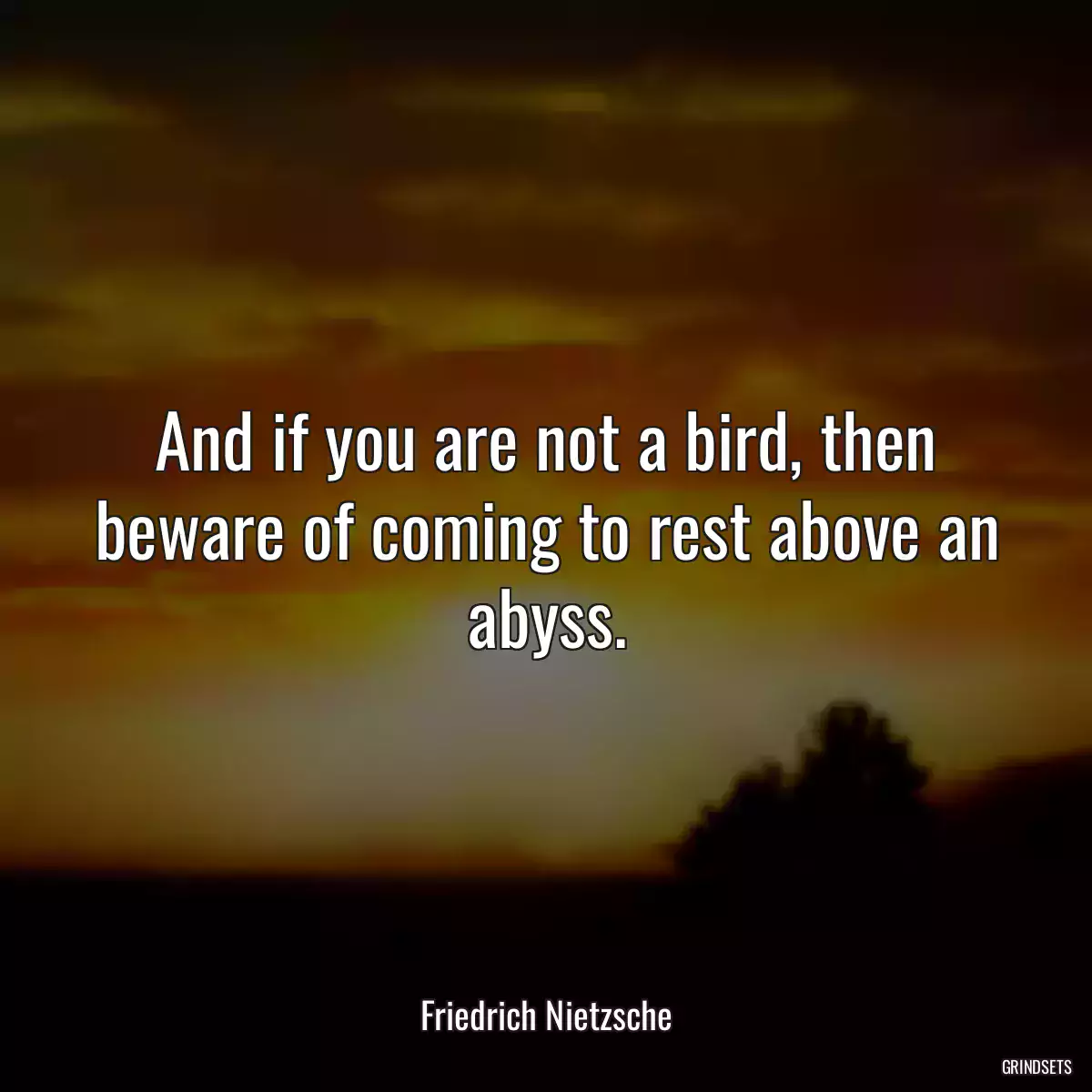 And if you are not a bird, then beware of coming to rest above an abyss.