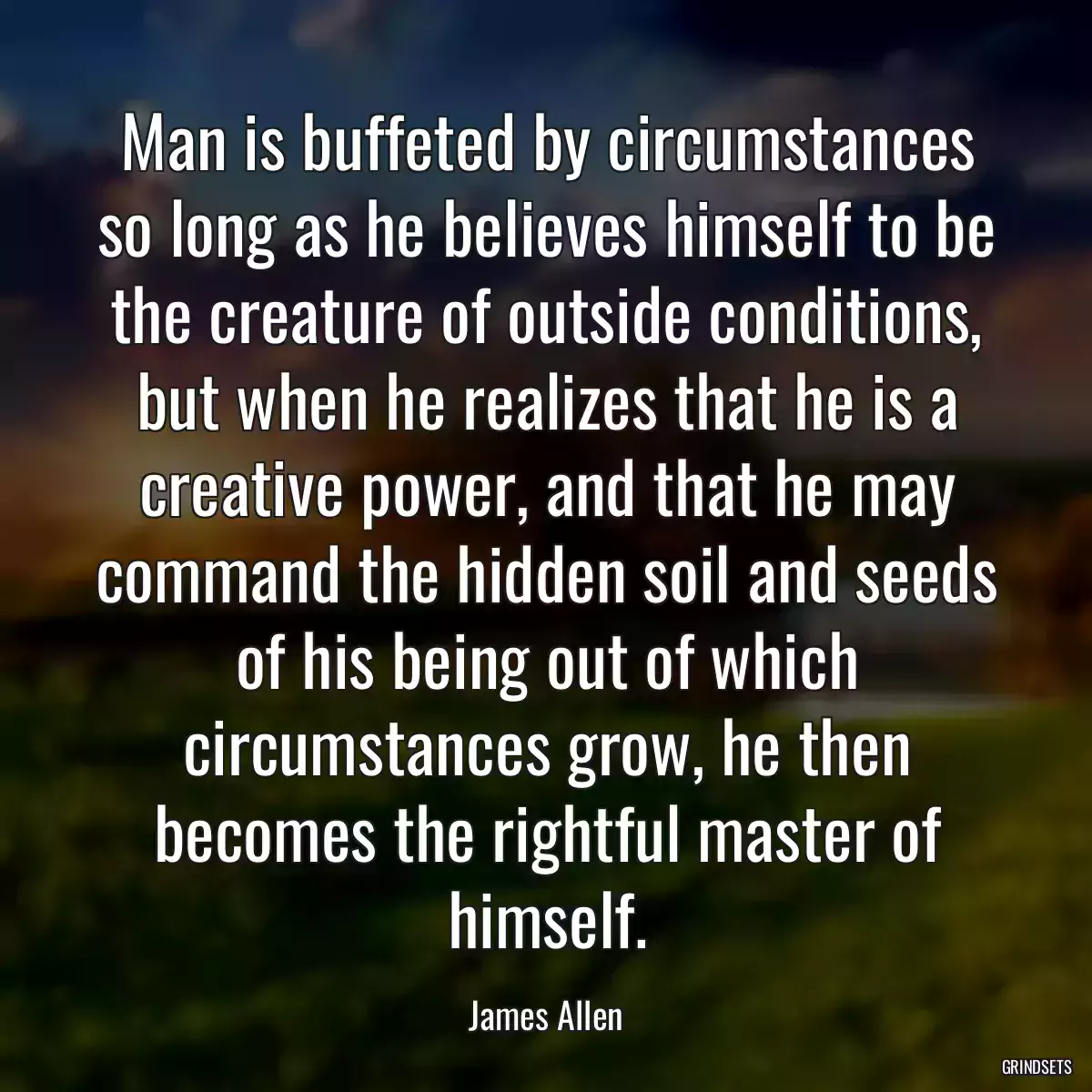 Man is buffeted by circumstances so long as he believes himself to be the creature of outside conditions, but when he realizes that he is a creative power, and that he may command the hidden soil and seeds of his being out of which circumstances grow, he then becomes the rightful master of himself.