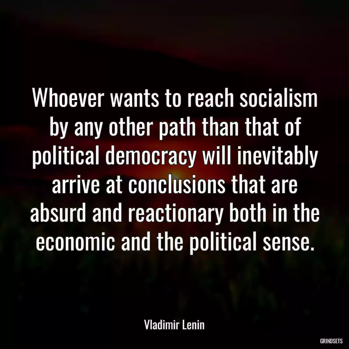 Whoever wants to reach socialism by any other path than that of political democracy will inevitably arrive at conclusions that are absurd and reactionary both in the economic and the political sense.