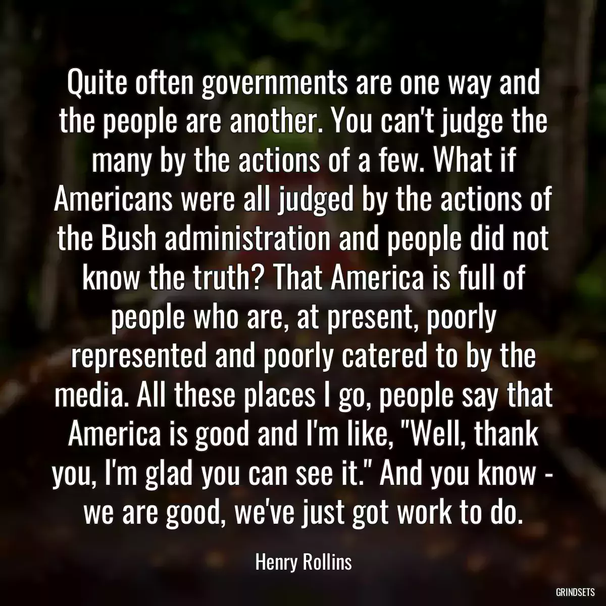 Quite often governments are one way and the people are another. You can\'t judge the many by the actions of a few. What if Americans were all judged by the actions of the Bush administration and people did not know the truth? That America is full of people who are, at present, poorly represented and poorly catered to by the media. All these places I go, people say that America is good and I\'m like, \