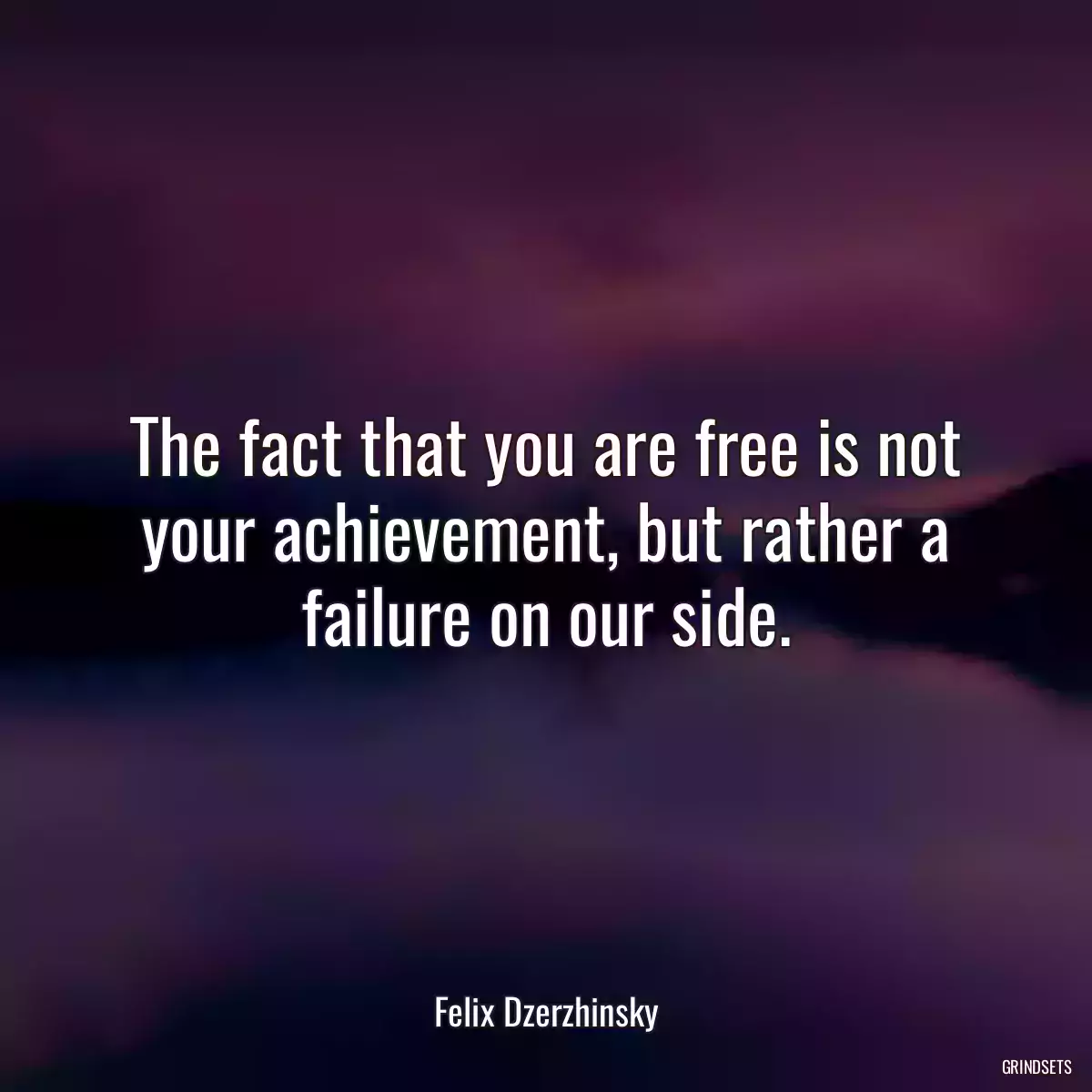 The fact that you are free is not your achievement, but rather a failure on our side.