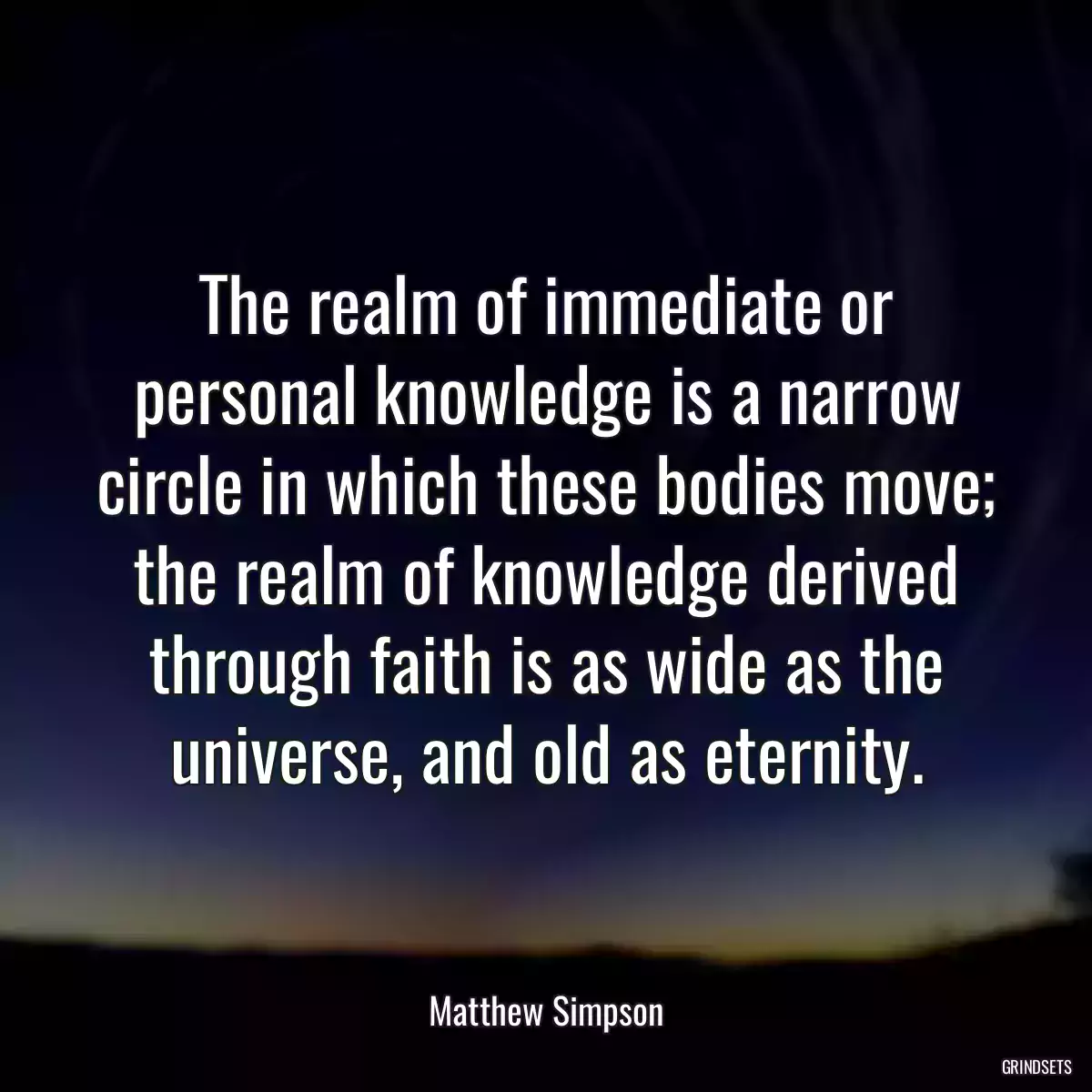 The realm of immediate or personal knowledge is a narrow circle in which these bodies move; the realm of knowledge derived through faith is as wide as the universe, and old as eternity.