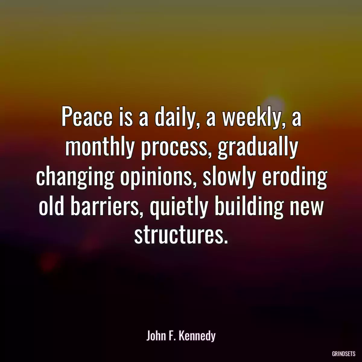 Peace is a daily, a weekly, a monthly process, gradually changing opinions, slowly eroding old barriers, quietly building new structures.