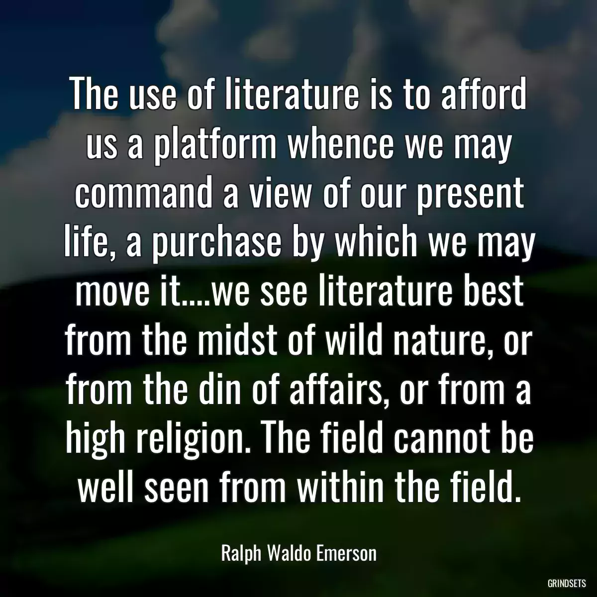 The use of literature is to afford us a platform whence we may command a view of our present life, a purchase by which we may move it....we see literature best from the midst of wild nature, or from the din of affairs, or from a high religion. The field cannot be well seen from within the field.