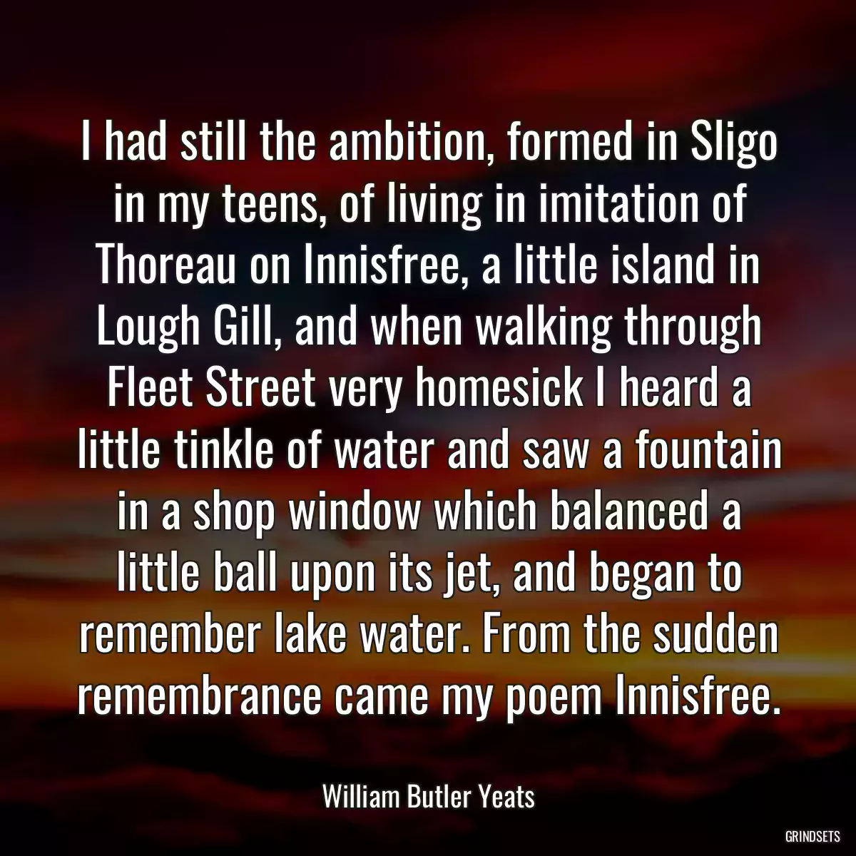 I had still the ambition, formed in Sligo in my teens, of living in imitation of Thoreau on Innisfree, a little island in Lough Gill, and when walking through Fleet Street very homesick I heard a little tinkle of water and saw a fountain in a shop window which balanced a little ball upon its jet, and began to remember lake water. From the sudden remembrance came my poem Innisfree.