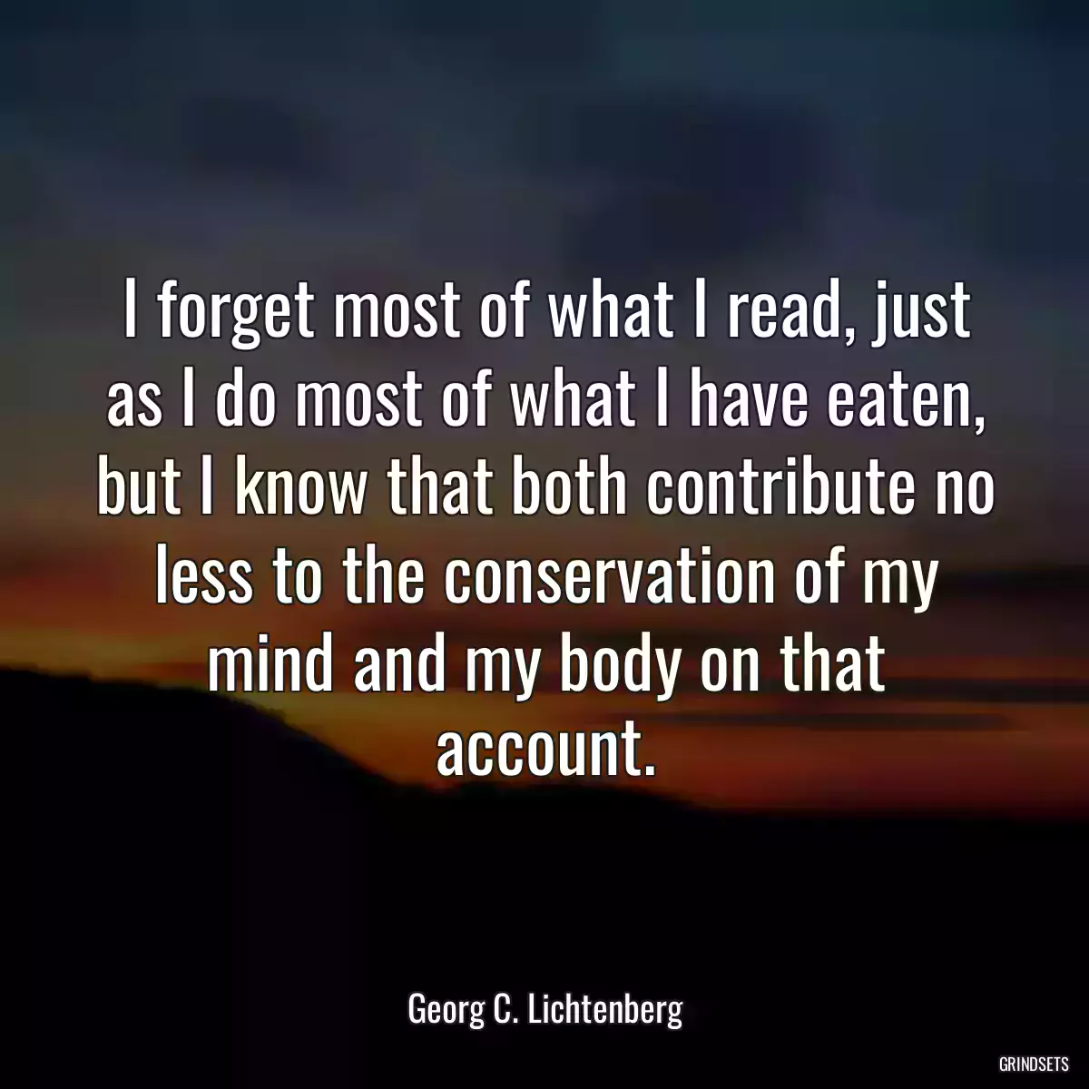 I forget most of what I read, just as I do most of what I have eaten, but I know that both contribute no less to the conservation of my mind and my body on that account.