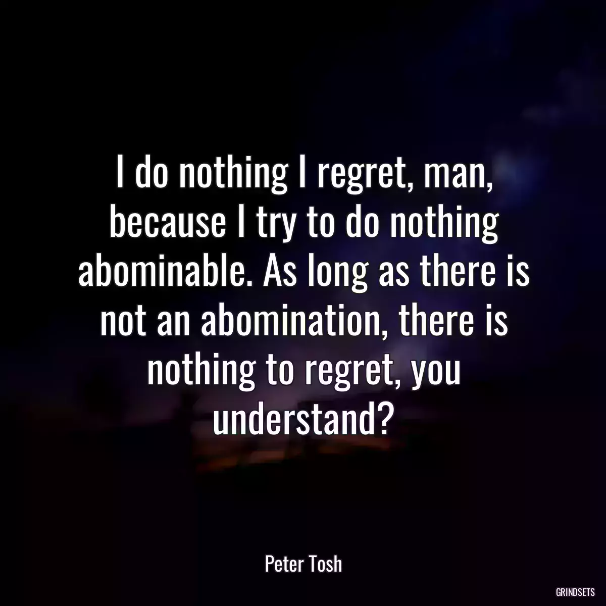 I do nothing I regret, man, because I try to do nothing abominable. As long as there is not an abomination, there is nothing to regret, you understand?