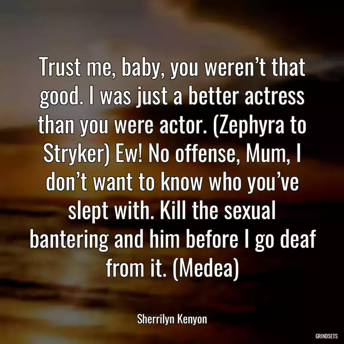 Trust me, baby, you weren’t that good. I was just a better actress than you were actor. (Zephyra to Stryker) Ew! No offense, Mum, I don’t want to know who you’ve slept with. Kill the sexual bantering and him before I go deaf from it. (Medea)