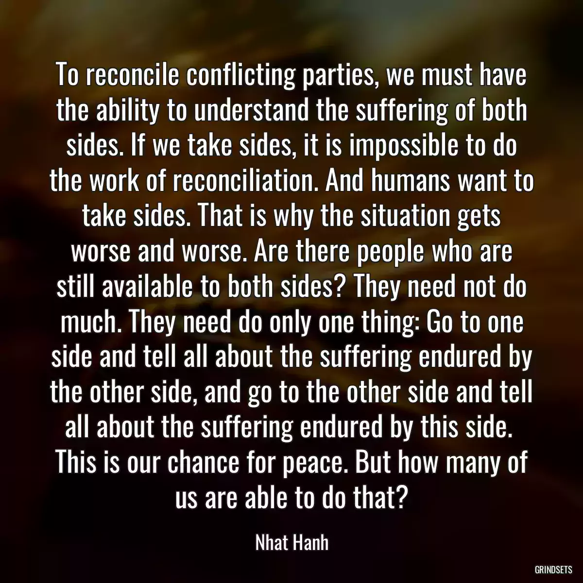 To reconcile conflicting parties, we must have the ability to understand the suffering of both sides. If we take sides, it is impossible to do the work of reconciliation. And humans want to take sides. That is why the situation gets worse and worse. Are there people who are still available to both sides? They need not do much. They need do only one thing: Go to one side and tell all about the suffering endured by the other side, and go to the other side and tell all about the suffering endured by this side.  This is our chance for peace. But how many of us are able to do that?