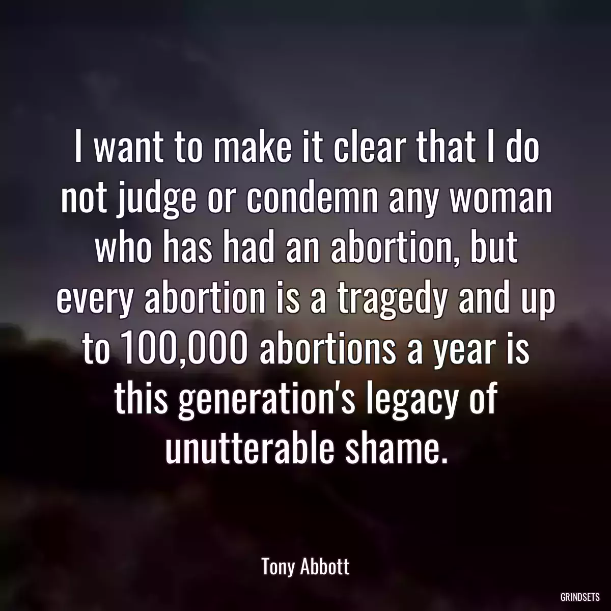 I want to make it clear that I do not judge or condemn any woman who has had an abortion, but every abortion is a tragedy and up to 100,000 abortions a year is this generation\'s legacy of unutterable shame.