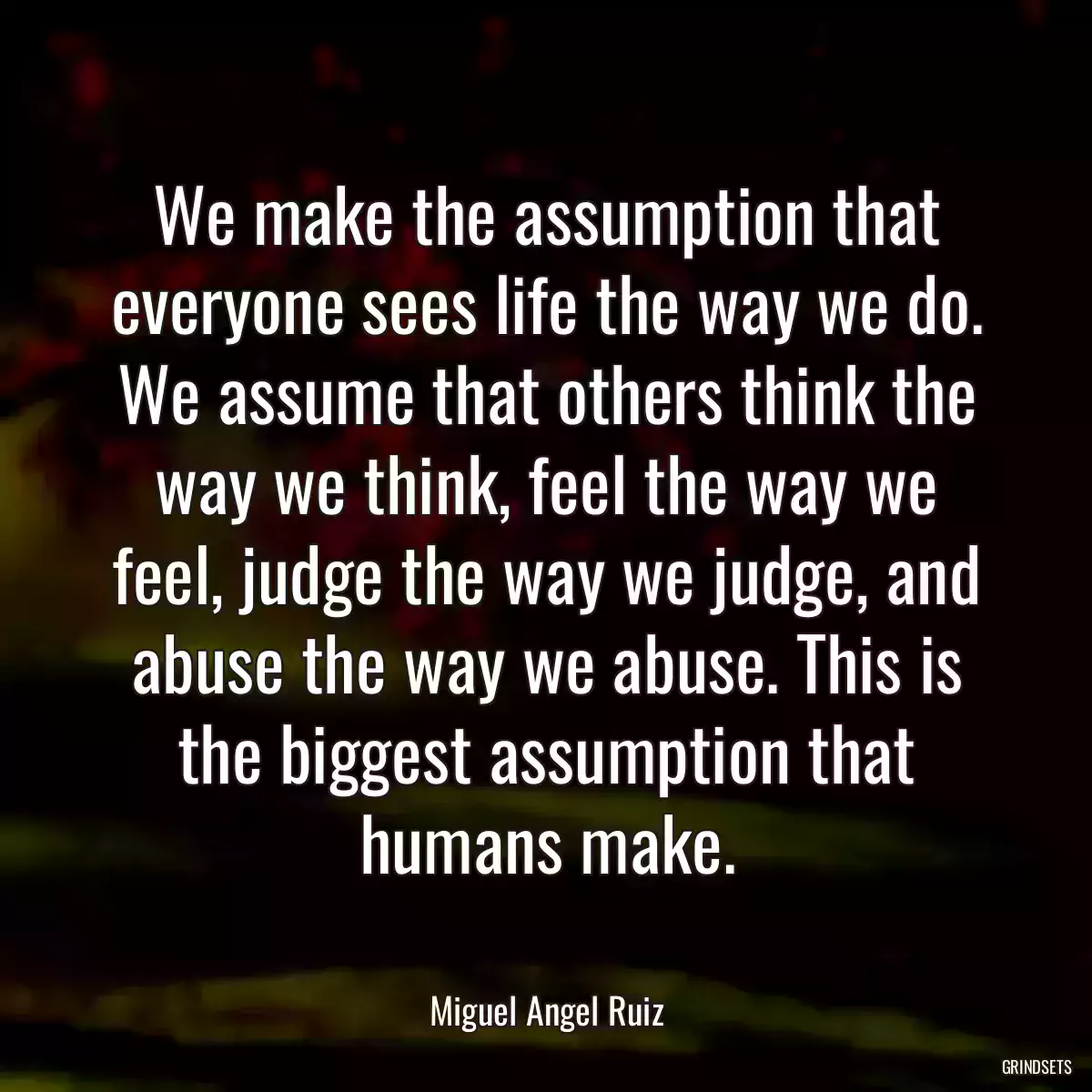 We make the assumption that everyone sees life the way we do. We assume that others think the way we think, feel the way we feel, judge the way we judge, and abuse the way we abuse. This is the biggest assumption that humans make.