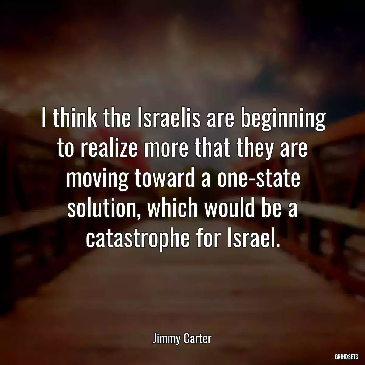 I think the Israelis are beginning to realize more that they are moving toward a one-state solution, which would be a catastrophe for Israel.