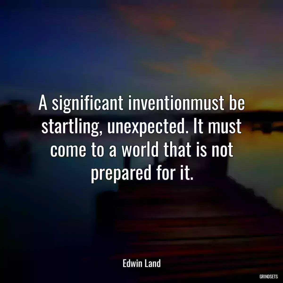 A significant inventionmust be startling, unexpected. It must come to a world that is not prepared for it.