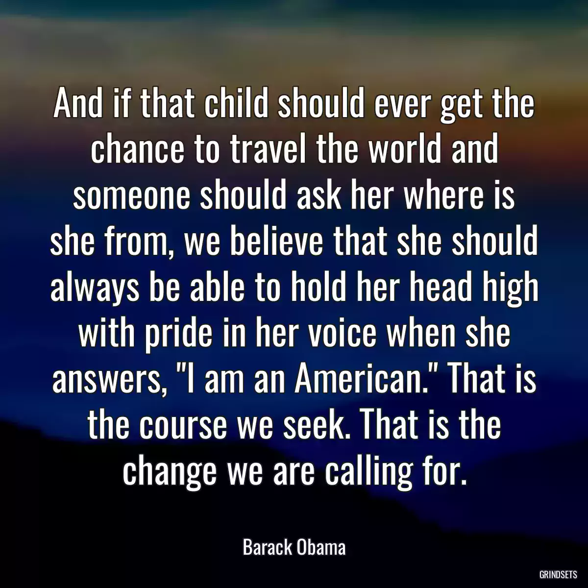 And if that child should ever get the chance to travel the world and someone should ask her where is she from, we believe that she should always be able to hold her head high with pride in her voice when she answers, \