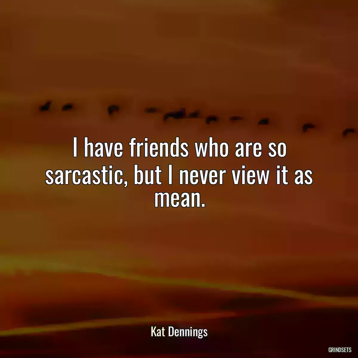 I have friends who are so sarcastic, but I never view it as mean.