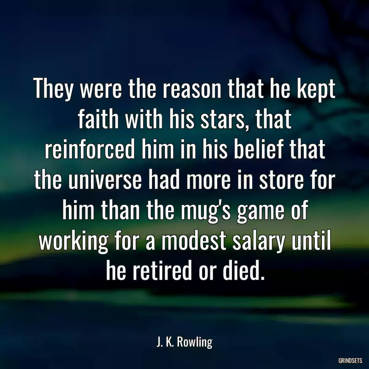 They were the reason that he kept faith with his stars, that reinforced him in his belief that the universe had more in store for him than the mug\'s game of working for a modest salary until he retired or died.