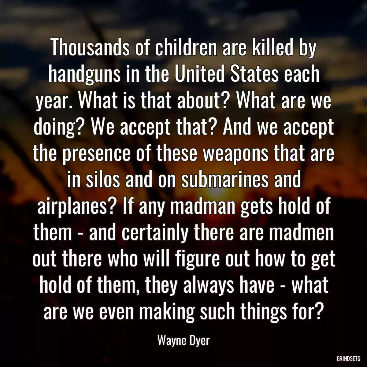 Thousands of children are killed by handguns in the United States each year. What is that about? What are we doing? We accept that? And we accept the presence of these weapons that are in silos and on submarines and airplanes? If any madman gets hold of them - and certainly there are madmen out there who will figure out how to get hold of them, they always have - what are we even making such things for?