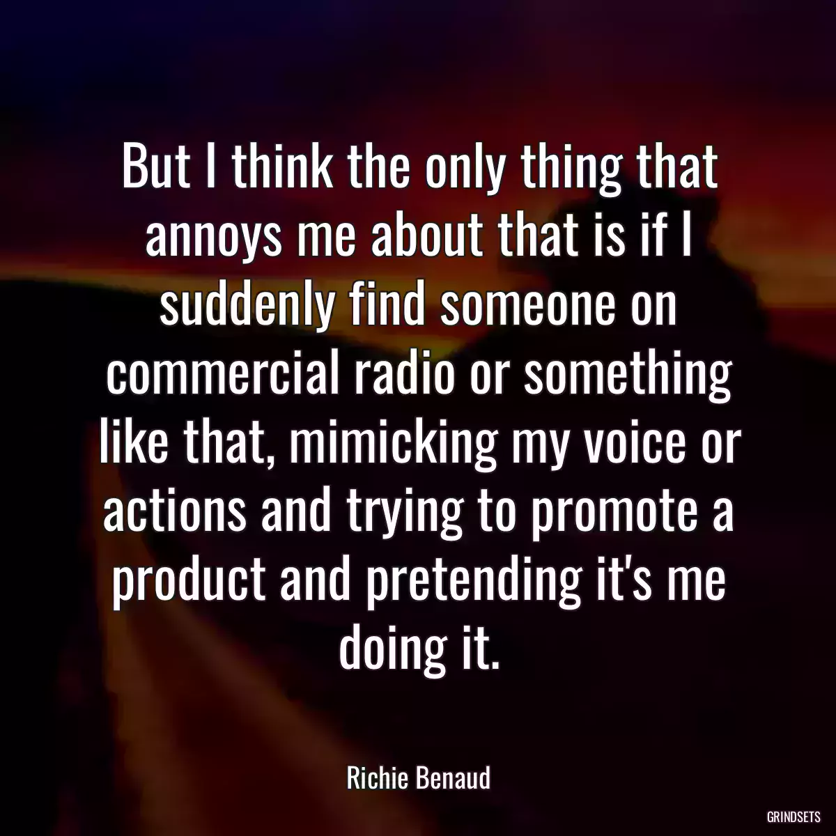 But I think the only thing that annoys me about that is if I suddenly find someone on commercial radio or something like that, mimicking my voice or actions and trying to promote a product and pretending it\'s me doing it.