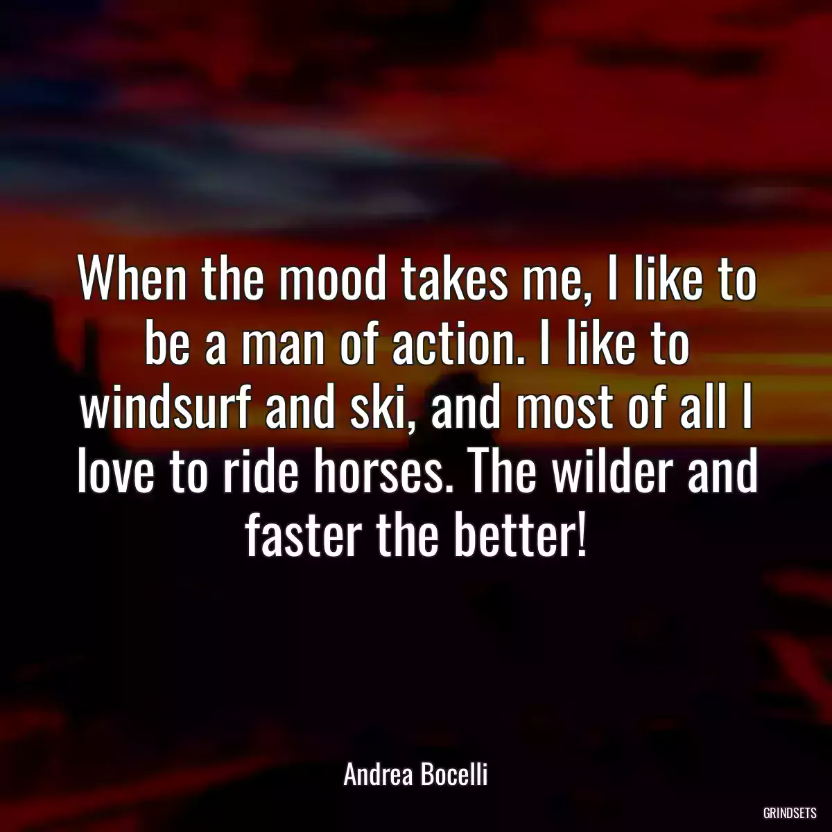 When the mood takes me, I like to be a man of action. I like to windsurf and ski, and most of all I love to ride horses. The wilder and faster the better!