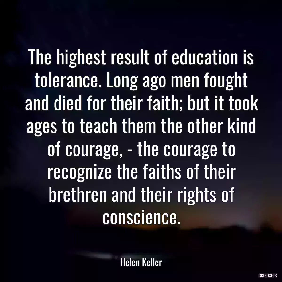 The highest result of education is tolerance. Long ago men fought and died for their faith; but it took ages to teach them the other kind of courage, - the courage to recognize the faiths of their brethren and their rights of conscience.