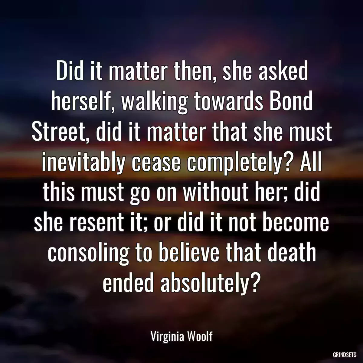 Did it matter then, she asked herself, walking towards Bond Street, did it matter that she must inevitably cease completely? All this must go on without her; did she resent it; or did it not become consoling to believe that death ended absolutely?