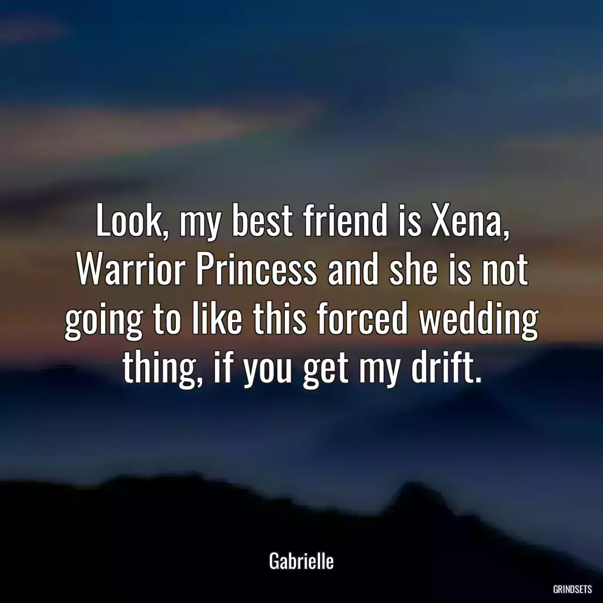 Look, my best friend is Xena, Warrior Princess and she is not going to like this forced wedding thing, if you get my drift.