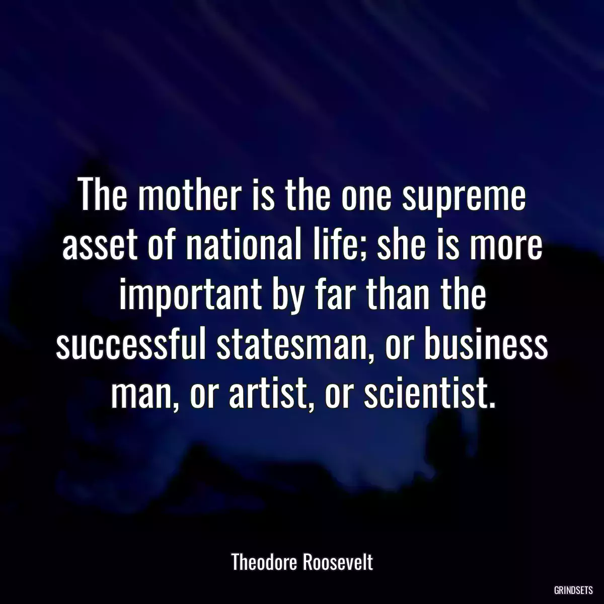 The mother is the one supreme asset of national life; she is more important by far than the successful statesman, or business man, or artist, or scientist.