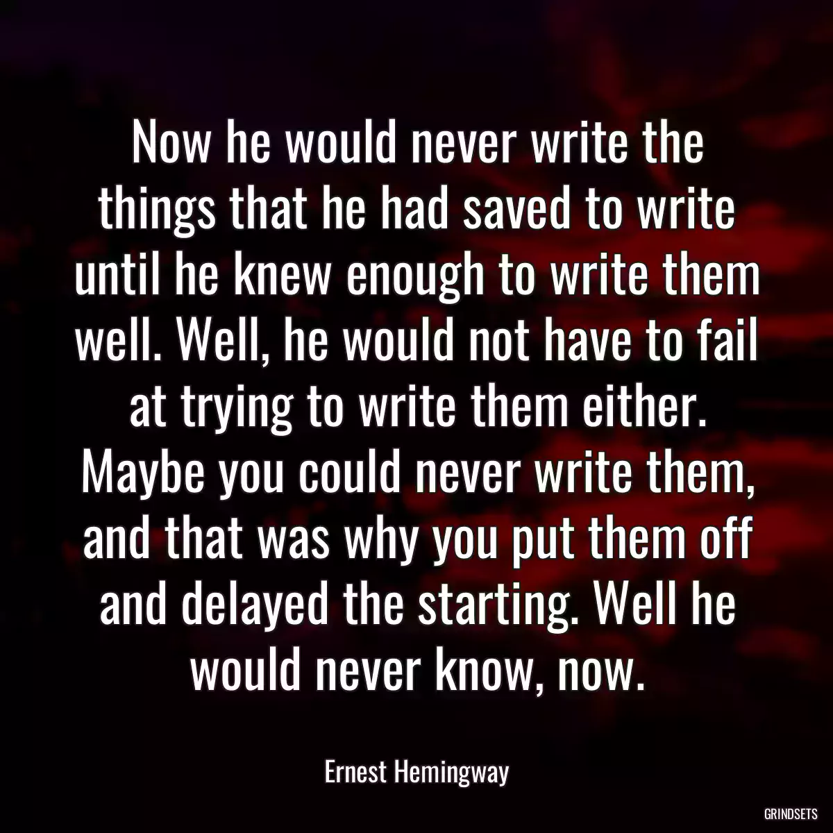 Now he would never write the things that he had saved to write until he knew enough to write them well. Well, he would not have to fail at trying to write them either. Maybe you could never write them, and that was why you put them off and delayed the starting. Well he would never know, now.